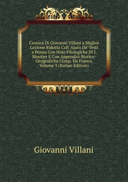 Обложка книги Cronica Di Giovanni Villani a Miglior Lezione Ridotta Coll. Ajuto De. Testi a Penna Con Note Filologiche Di I. Moutier E Con Appendici Storico-Geografiche Comp. Da France, Volume 3 (Italian Edition), Giovanni Villani