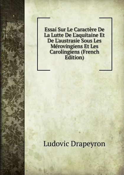 Обложка книги Essai Sur Le Caractere De La Lutte De L.aquitaine Et De L.austrasie Sous Les Merovingiens Et Les Carolingiens (French Edition), Ludovic Drapeyron