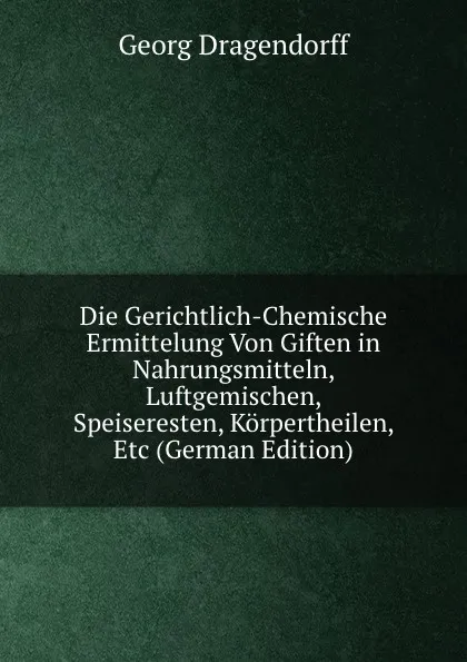 Обложка книги Die Gerichtlich-Chemische Ermittelung Von Giften in Nahrungsmitteln, Luftgemischen, Speiseresten, Korpertheilen, Etc (German Edition), Georg Dragendorff