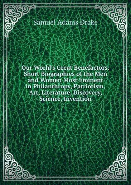 Обложка книги Our World.s Great Benefactors: Short Biographies of the Men and Women Most Eminent in Philanthropy, Patriotism, Art, Literature, Discovery, Science, Invention, Samuel Adams Drake