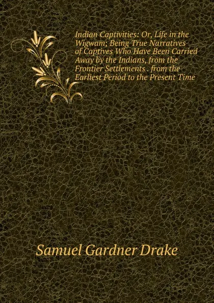 Обложка книги Indian Captivities: Or, Life in the Wigwam; Being True Narratives of Captives Who Have Been Carried Away by the Indians, from the Frontier Settlements . from the Earliest Period to the Present Time, Samuel Gardner Drake