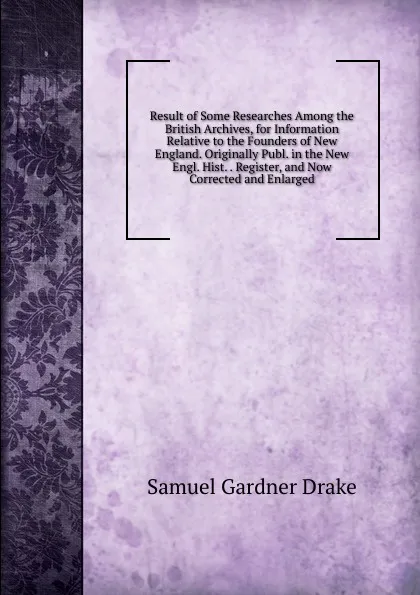 Обложка книги Result of Some Researches Among the British Archives, for Information Relative to the Founders of New England. Originally Publ. in the New Engl. Hist. . Register, and Now Corrected and Enlarged, Samuel Gardner Drake