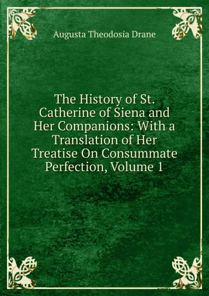 Обложка книги The History of St. Catherine of Siena and Her Companions: With a Translation of Her Treatise On Consummate Perfection, Volume 1, Augusta Theodosia Drane