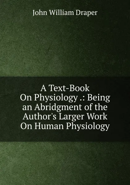 Обложка книги A Text-Book On Physiology .: Being an Abridgment of the Author.s Larger Work On Human Physiology, Draper John William