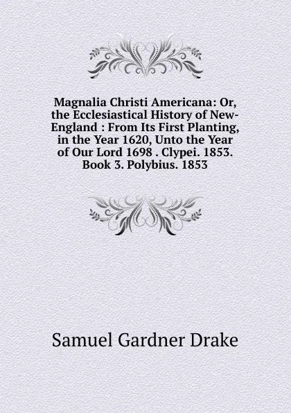 Обложка книги Magnalia Christi Americana: Or, the Ecclesiastical History of New-England : From Its First Planting, in the Year 1620, Unto the Year of Our Lord 1698 . Clypei. 1853. Book 3. Polybius. 1853, Samuel Gardner Drake