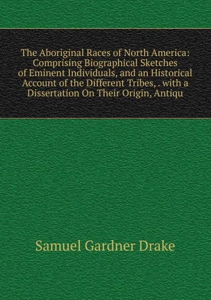 Обложка книги The Aboriginal Races of North America: Comprising Biographical Sketches of Eminent Individuals, and an Historical Account of the Different Tribes, . with a Dissertation On Their Origin, Antiqu, Samuel Gardner Drake