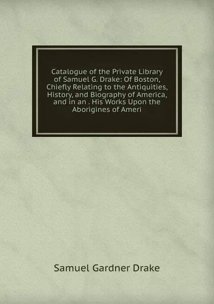 Обложка книги Catalogue of the Private Library of Samuel G. Drake: Of Boston, Chiefly Relating to the Antiquities, History, and Biography of America, and in an . His Works Upon the Aborigines of Ameri, Samuel Gardner Drake