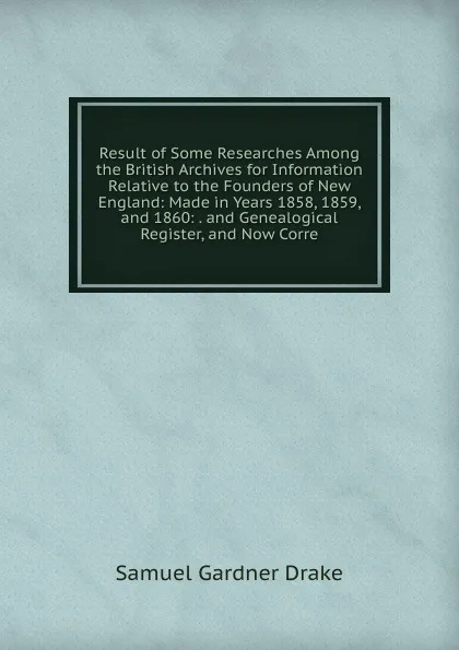 Обложка книги Result of Some Researches Among the British Archives for Information Relative to the Founders of New England: Made in Years 1858, 1859, and 1860: . and Genealogical Register, and Now Corre, Samuel Gardner Drake
