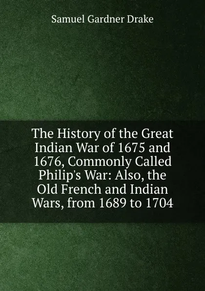 Обложка книги The History of the Great Indian War of 1675 and 1676, Commonly Called Philip.s War: Also, the Old French and Indian Wars, from 1689 to 1704, Samuel Gardner Drake