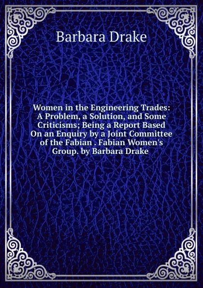 Обложка книги Women in the Engineering Trades: A Problem, a Solution, and Some Criticisms; Being a Report Based On an Enquiry by a Joint Committee of the Fabian . Fabian Women.s Group. by Barbara Drake ., Barbara Drake