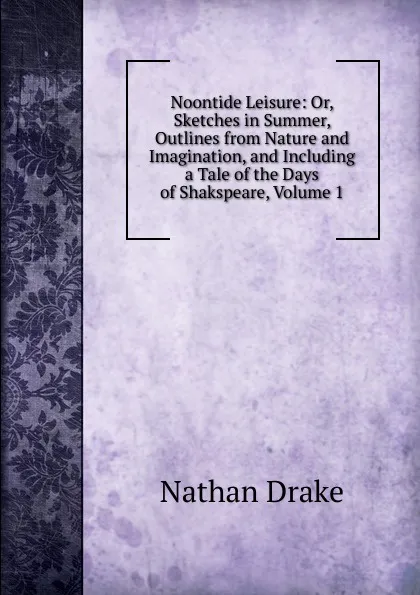 Обложка книги Noontide Leisure: Or, Sketches in Summer, Outlines from Nature and Imagination, and Including a Tale of the Days of Shakspeare, Volume 1, Nathan Drake