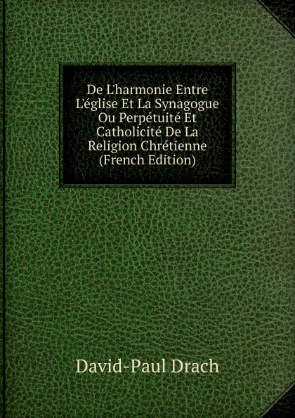 Обложка книги De L.harmonie Entre L.eglise Et La Synagogue Ou Perpetuite Et Catholicite De La Religion Chretienne (French Edition), David-Paul Drach