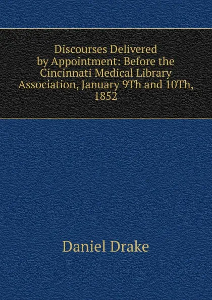 Обложка книги Discourses Delivered by Appointment: Before the Cincinnati Medical Library Association, January 9Th and 10Th, 1852, Daniel Drake