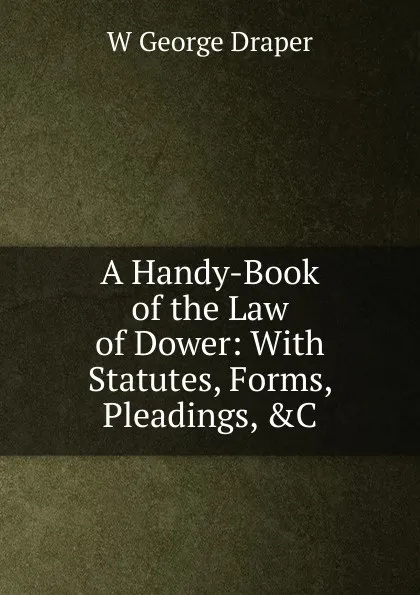 Обложка книги A Handy-Book of the Law of Dower: With Statutes, Forms, Pleadings, .C, W George Draper