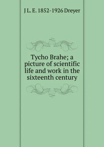 Обложка книги Tycho Brahe; a picture of scientific life and work in the sixteenth century, J L. E. 1852-1926 Dreyer