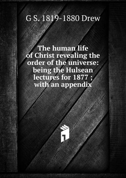 Обложка книги The human life of Christ revealing the order of the universe: being the Hulsean lectures for 1877 ; with an appendix, G S. 1819-1880 Drew