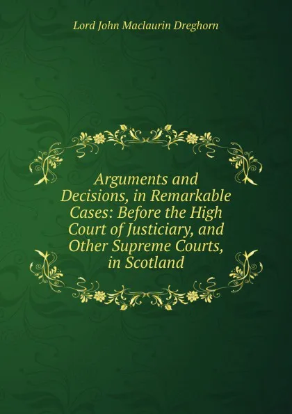 Обложка книги Arguments and Decisions, in Remarkable Cases: Before the High Court of Justiciary, and Other Supreme Courts, in Scotland, Lord John Maclaurin Dreghorn