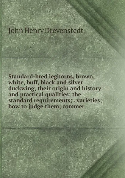 Обложка книги Standard-bred leghorns, brown, white, buff, black and silver duckwing, their origin and history and practical qualities; the standard requirements; . varieties; how to judge them; commer, John Henry Drevenstedt