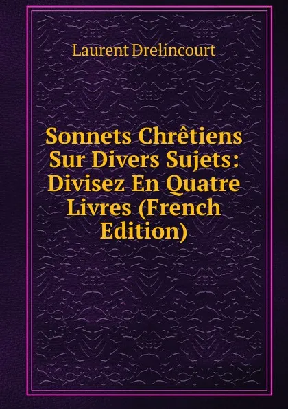 Обложка книги Sonnets Chretiens Sur Divers Sujets: Divisez En Quatre Livres (French Edition), Laurent Drelincourt