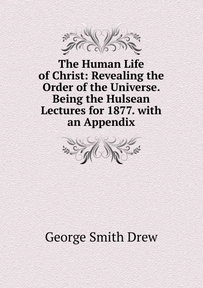 Обложка книги The Human Life of Christ: Revealing the Order of the Universe. Being the Hulsean Lectures for 1877. with an Appendix, George Smith Drew