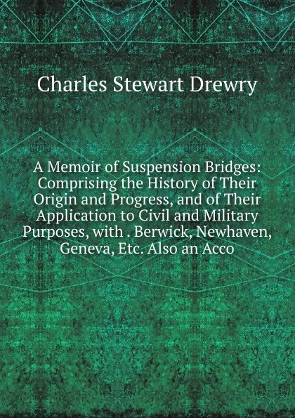 Обложка книги A Memoir of Suspension Bridges: Comprising the History of Their Origin and Progress, and of Their Application to Civil and Military Purposes, with . Berwick, Newhaven, Geneva, Etc. Also an Acco, Charles Stewart Drewry