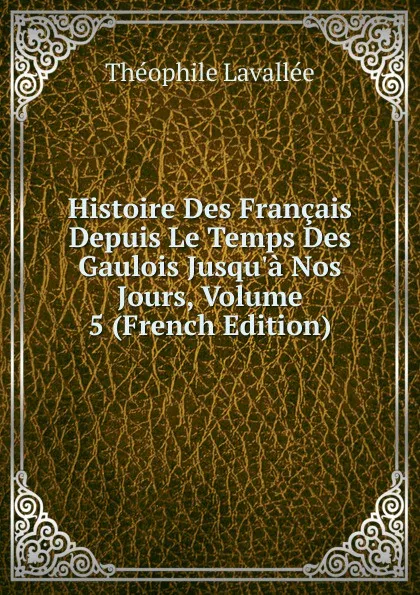 Обложка книги Histoire Des Francais Depuis Le Temps Des Gaulois Jusqu.a Nos Jours, Volume 5 (French Edition), Théophile Lavallée