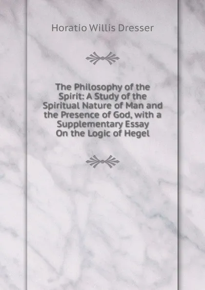 Обложка книги The Philosophy of the Spirit: A Study of the Spiritual Nature of Man and the Presence of God, with a Supplementary Essay On the Logic of Hegel, Horatio W. Dresser