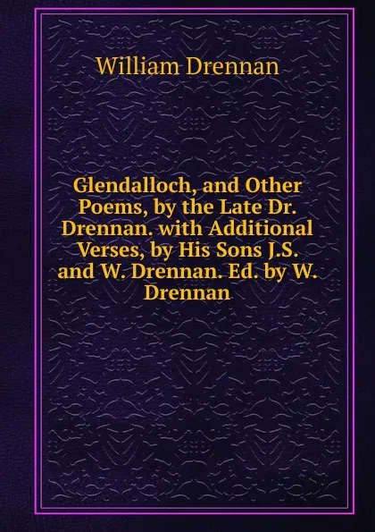 Обложка книги Glendalloch, and Other Poems, by the Late Dr. Drennan. with Additional Verses, by His Sons J.S. and W. Drennan. Ed. by W. Drennan, William Drennan