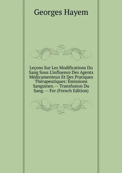 Обложка книги Lecons Sur Les Modifications Du Sang Sous L.influence Des Agents Medicamenteux Et Des Pratiques Therapeutiques: Emissions Sanguines. -- Transfusion Du Sang. -- Fer (French Edition), Georges Hayem