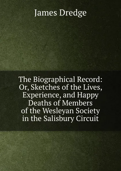 Обложка книги The Biographical Record: Or, Sketches of the Lives, Experience, and Happy Deaths of Members of the Wesleyan Society in the Salisbury Circuit, James Dredge