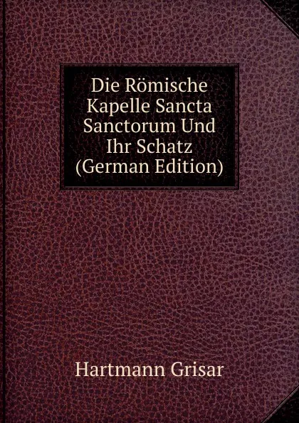 Обложка книги Die Romische Kapelle Sancta Sanctorum Und Ihr Schatz (German Edition), Hartmann Grisar