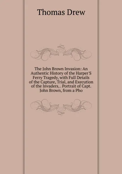 Обложка книги The John Brown Invasion: An Authentic History of the Harper.S Ferry Tragedy, with Full Details of the Capture, Trial, and Execution of the Invaders, . Portrait of Capt. John Brown, from a Pho, Thomas Drew