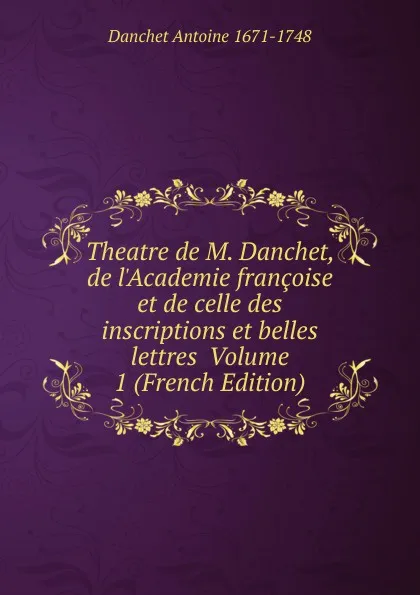 Обложка книги Theatre de M. Danchet, de l.Academie francoise et de celle des inscriptions et belles lettres  Volume 1 (French Edition), Danchet Antoine 1671-1748