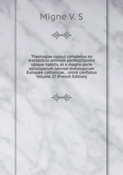 Обложка книги Theologiae cursus completus ex tractatibus omnium perferctissimis ubique habitis, et a magna parte episcoporum necnon theologorum Europaee catholicae, . unice conflatus Volume 27 (French Edition), Migne V. S