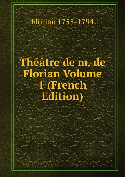 Обложка книги Theatre de m. de Florian Volume 1 (French Edition), Florian 1755-1794
