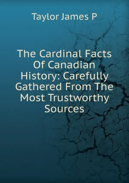 Обложка книги The Cardinal Facts Of Canadian History: Carefully Gathered From The Most Trustworthy Sources, Taylor James P