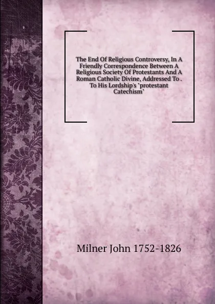 Обложка книги The End Of Religious Controversy, In A Friendly Correspondence Between A Religious Society Of Protestants And A Roman Catholic Divine, Addressed To . To His Lordship.s 