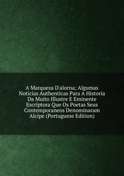 Обложка книги A Marqueza D.alorna; Algumas Noticias Authenticas Para A Historia Da Muito Illustre E Eminente Escriptora Que Os Poetas Seus Contemporaneos Denominaram Alcipe (Portuguese Edition), 