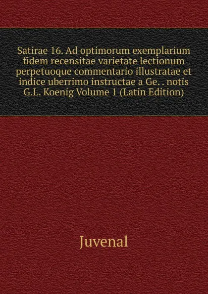 Обложка книги Satirae 16. Ad optimorum exemplarium fidem recensitae varietate lectionum perpetuoque commentario illustratae et indice uberrimo instructae a Ge. . notis G.L. Koenig Volume 1 (Latin Edition), Juvenal