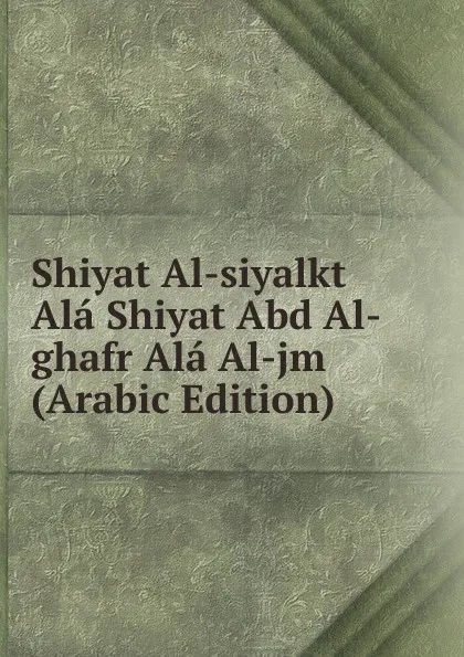 Обложка книги Shiyat Al-siyalkt Ala Shiyat Abd Al-ghafr Ala Al-jm (Arabic Edition), 