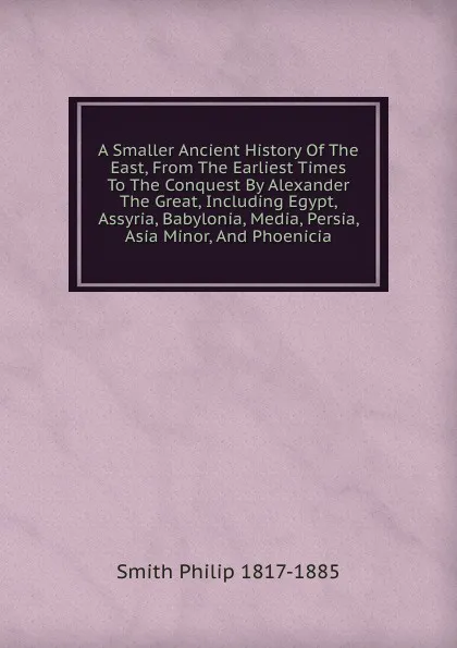 Обложка книги A Smaller Ancient History Of The East, From The Earliest Times To The Conquest By Alexander The Great, Including Egypt, Assyria, Babylonia, Media, Persia, Asia Minor, And Phoenicia, Smith Philip 1817-1885