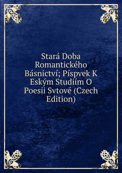 Обложка книги Stara Doba Romantickeho Basnictvi; Pispvek K Eskym Studiim O Poesii Svtove (Czech Edition), 