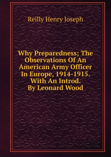 Обложка книги Why Preparedness; The Observations Of An American Army Officer In Europe, 1914-1915. With An Introd. By Leonard Wood, Reilly Henry Joseph