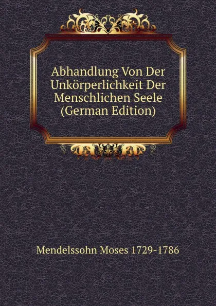 Обложка книги Abhandlung Von Der Unkorperlichkeit Der Menschlichen Seele (German Edition), Mendelssohn Moses 1729-1786