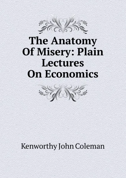 Обложка книги The Anatomy Of Misery: Plain Lectures On Economics, Kenworthy John Coleman