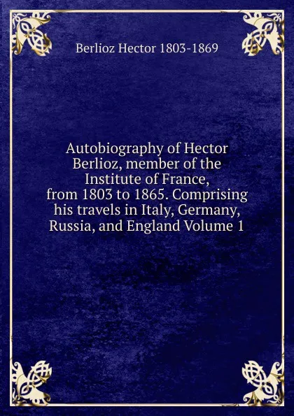 Обложка книги Autobiography of Hector Berlioz, member of the Institute of France, from 1803 to 1865. Comprising his travels in Italy, Germany, Russia, and England Volume 1, Berlioz Hector 1803-1869