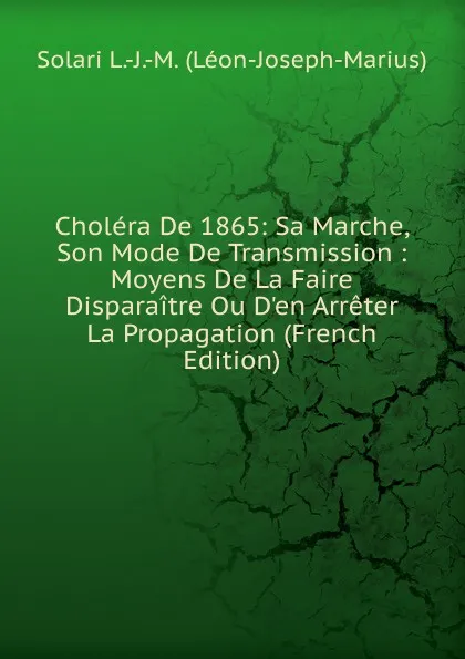 Обложка книги Cholera De 1865: Sa Marche, Son Mode De Transmission : Moyens De La Faire Disparaitre Ou D.en Arreter La Propagation (French Edition), Solari L.-J.-M. (Léon-Joseph-Marius)