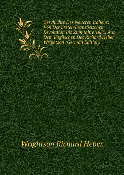 Обложка книги Geschichte Des Neueren Italiens; Von Der Ersten Franzosischen Revolution Bis Zum Jahre 1850. Aus Dem Englischen Des Richard Heber Wrightson (German Edition), Wrightson Richard Heber