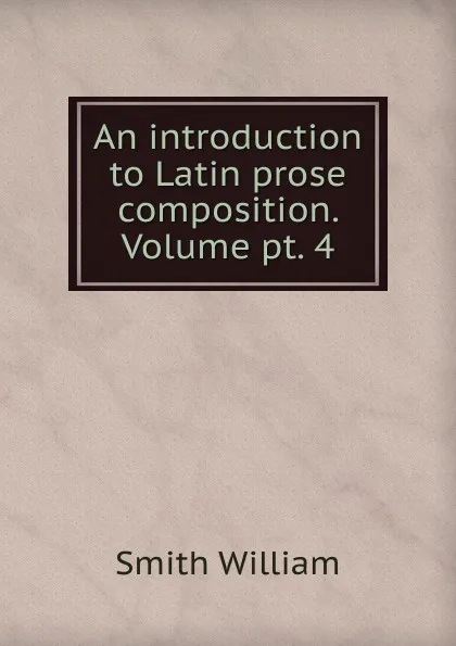 Обложка книги An introduction to Latin prose composition. Volume pt. 4, Smith William