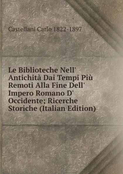 Обложка книги Le Biblioteche Nell. Antichita Dai Tempi Piu Remoti Alla Fine Dell. Impero Romano D. Occidente; Ricerche Storiche (Italian Edition), Castellani Carlo 1822-1897